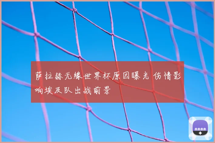 萨拉赫无缘世界杯原因曝光 伤情影响埃及队出战前景