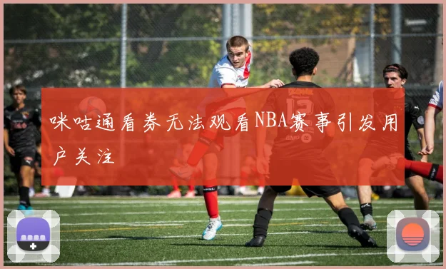 咪咕通看券无法观看NBA赛事引发用户关注