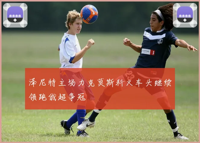 泽尼特主场力克莫斯科火车头继续领跑俄超争冠