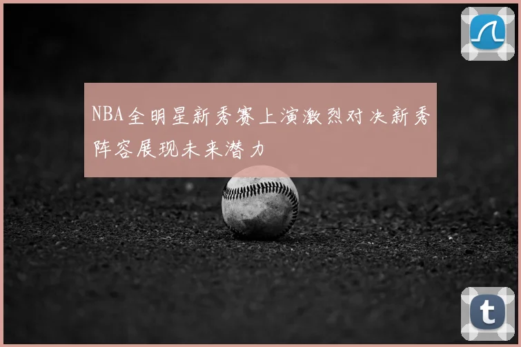 NBA全明星新秀赛上演激烈对决新秀阵容展现未来潜力