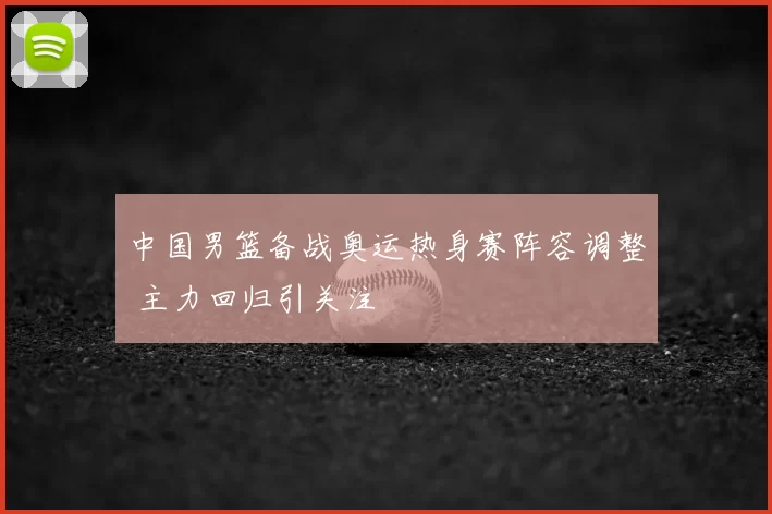 中国男篮备战奥运热身赛阵容调整 主力回归引关注