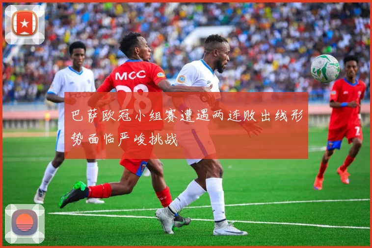 巴萨欧冠小组赛遭遇两连败出线形势面临严峻挑战