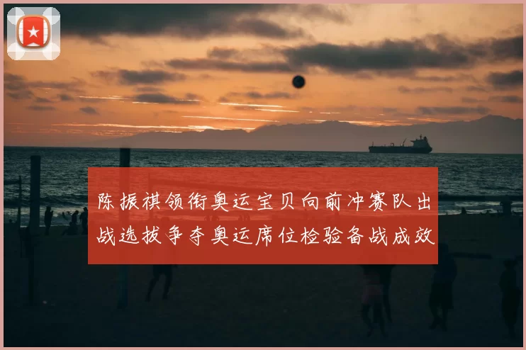 陈振祺领衔奥运宝贝向前冲赛队出战选拔争夺奥运席位检验备战成效