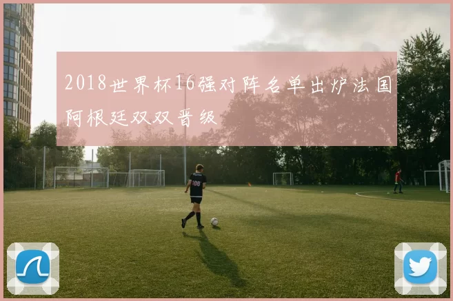 2018世界杯16强对阵名单出炉法国阿根廷双双晋级