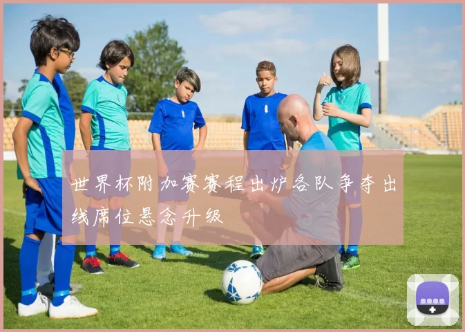 世界杯附加赛赛程出炉各队争夺出线席位悬念升级