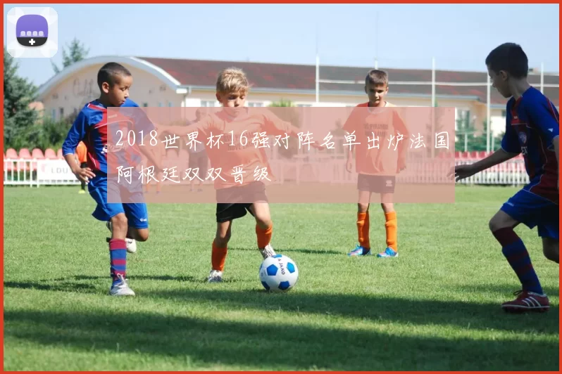 2018世界杯16强对阵名单出炉法国阿根廷双双晋级
