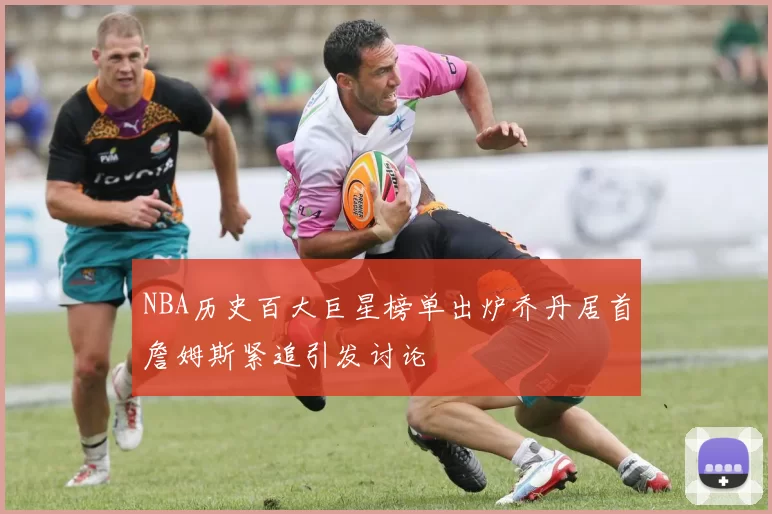NBA历史百大巨星榜单出炉乔丹居首詹姆斯紧追引发讨论