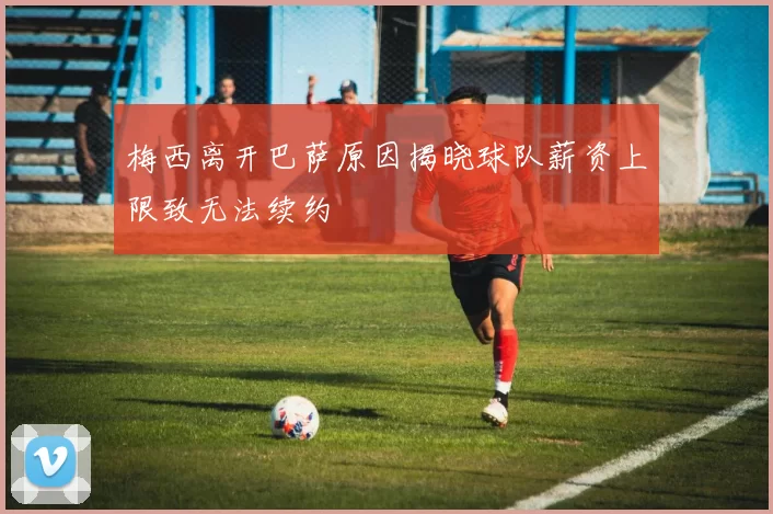 梅西离开巴萨原因揭晓球队薪资上限致无法续约