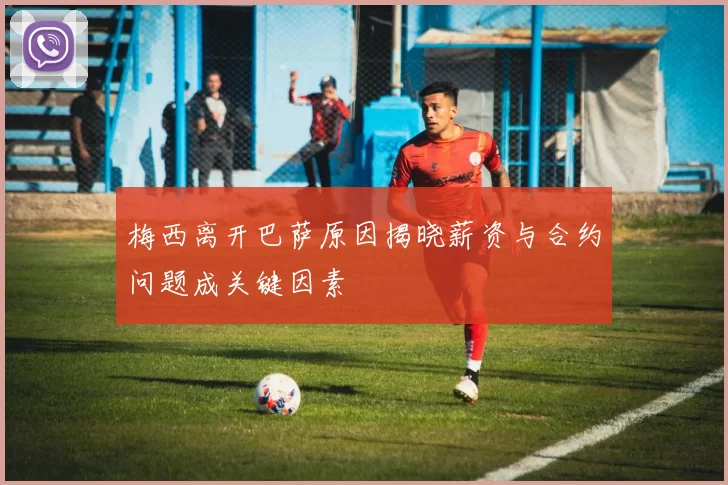 梅西离开巴萨原因揭晓薪资与合约问题成关键因素