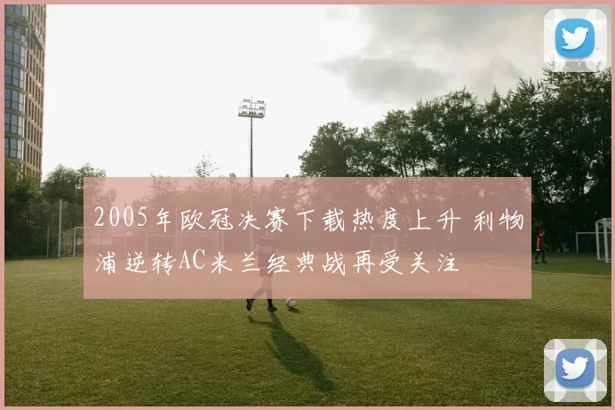 2005年欧冠决赛下载热度上升 利物浦逆转AC米兰经典战再受关注