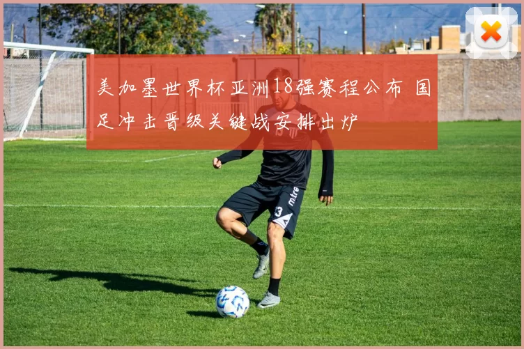 美加墨世界杯亚洲18强赛程公布 国足冲击晋级关键战安排出炉