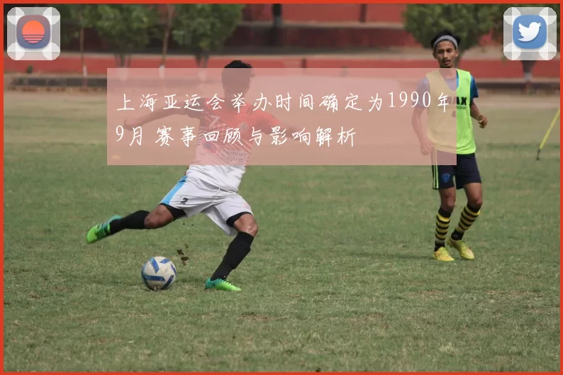 上海亚运会举办时间确定为1990年9月 赛事回顾与影响解析
