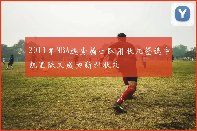 2011年NBA选秀骑士队用状元签选中凯里欧文成为新科状元