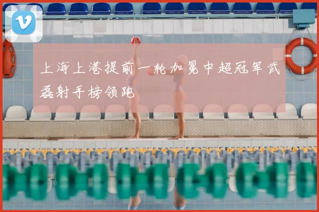 上海上港提前一轮加冕中超冠军武磊射手榜领跑