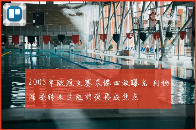 2005年欧冠决赛录像回放曝光 利物浦逆转米兰经典夜再成焦点