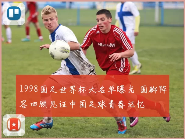 1998国足世界杯大名单曝光 国脚阵容回顾见证中国足球青春记忆
