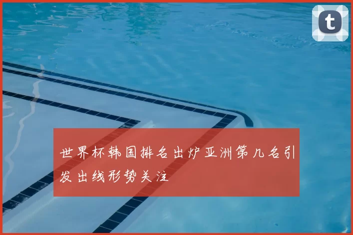 世界杯韩国排名出炉亚洲第几名引发出线形势关注