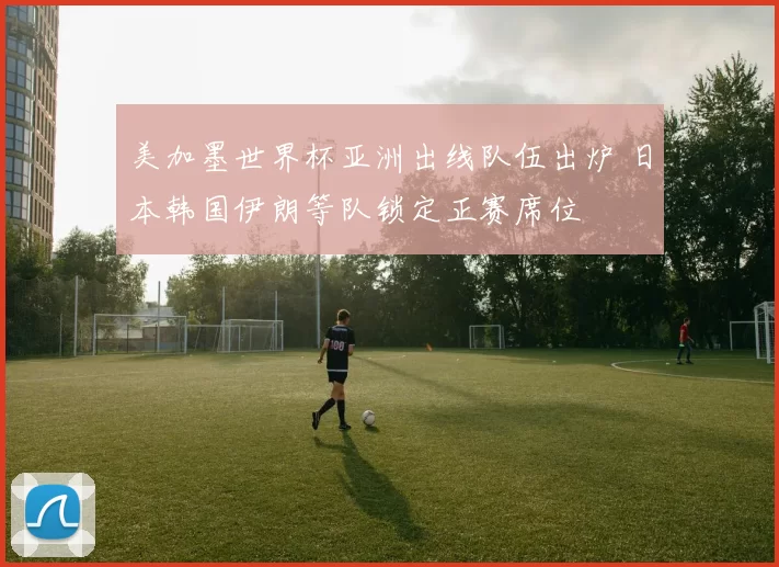 美加墨世界杯亚洲出线队伍出炉 日本韩国伊朗等队锁定正赛席位