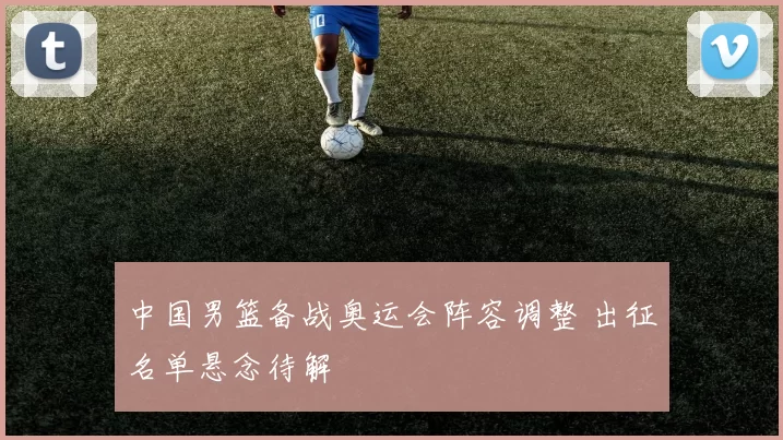 中国男篮备战奥运会阵容调整 出征名单悬念待解