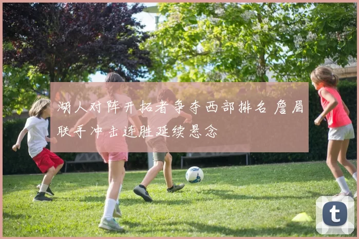 湖人对阵开拓者争夺西部排名 詹眉联手冲击连胜延续悬念