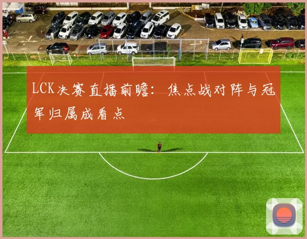 LCK决赛直播前瞻:焦点战对阵与冠军归属成看点