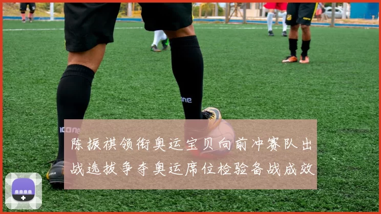 陈振祺领衔奥运宝贝向前冲赛队出战选拔争夺奥运席位检验备战成效