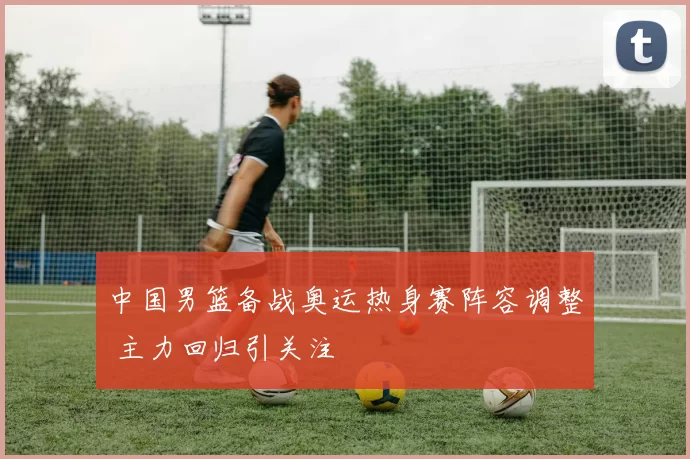 中国男篮备战奥运热身赛阵容调整 主力回归引关注