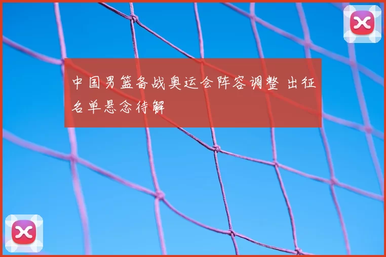 中国男篮备战奥运会阵容调整 出征名单悬念待解